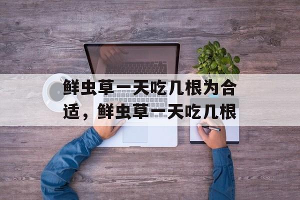 鲜虫草一天吃几根为合适，鲜虫草一天吃几根-第1张图片-