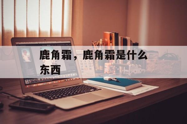 鹿角霜，鹿角霜是什么东西-第1张图片-