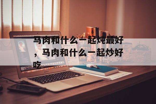 马肉和什么一起炖最好，马肉和什么一起炒好吃-第1张图片-