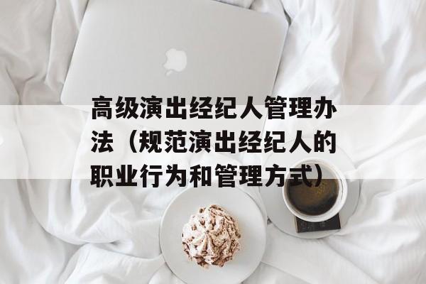 高级演出经纪人管理办法（规范演出经纪人的职业行为和管理方式）-第1张图片-