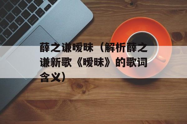 薛之谦暧昧（解析薛之谦新歌《暧昧》的歌词含义）-第1张图片-