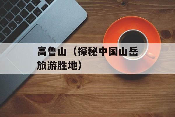 高鲁山（探秘中国山岳旅游胜地）-第1张图片-