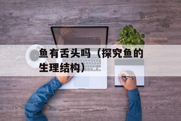 鱼有舌头吗（探究鱼的生理结构）-第1张图片-