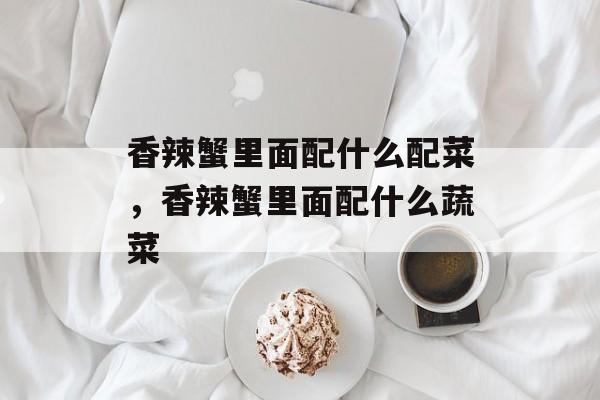 香辣蟹里面配什么配菜，香辣蟹里面配什么蔬菜-第1张图片-