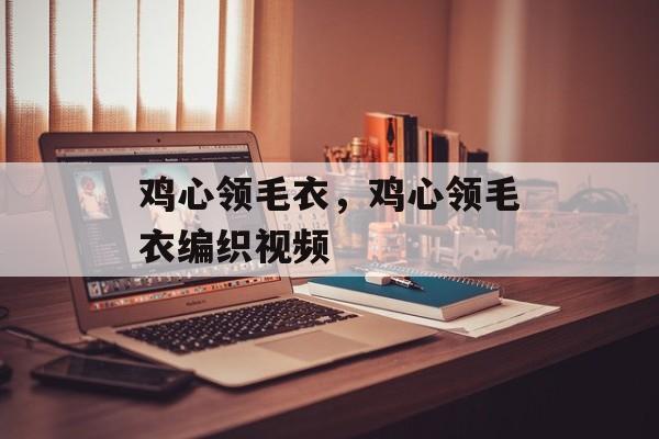 鸡心领毛衣，鸡心领毛衣编织视频-第1张图片-