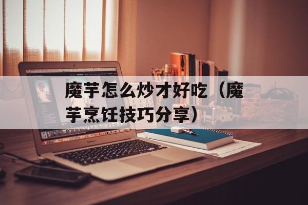 魔芋怎么炒才好吃（魔芋烹饪技巧分享）-第1张图片-