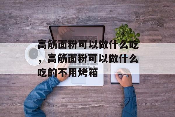 高筋面粉可以做什么吃，高筋面粉可以做什么吃的不用烤箱-第1张图片-