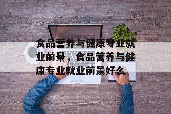 食品营养与健康专业就业前景，食品营养与健康专业就业前景好么-第1张图片-
