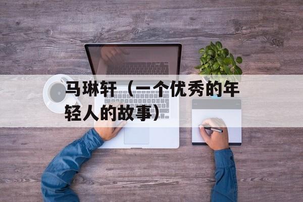马琳轩（一个优秀的年轻人的故事）-第1张图片-