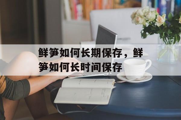 鲜笋如何长期保存，鲜笋如何长时间保存-第1张图片-
