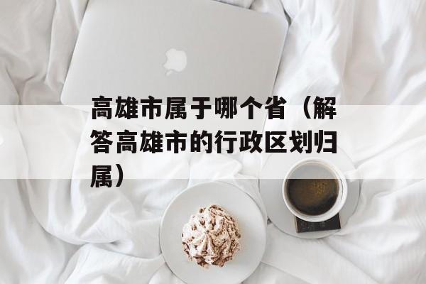 高雄市属于哪个省（解答高雄市的行政区划归属）-第1张图片-