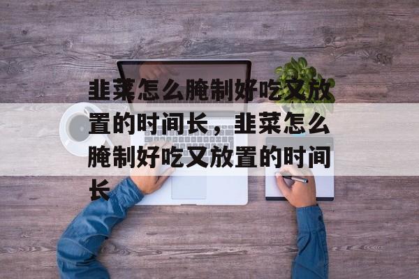 韭菜怎么腌制好吃又放置的时间长，韭菜怎么腌制好吃又放置的时间长-第1张图片-
