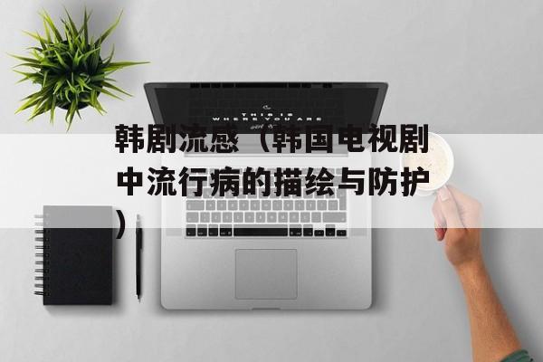韩剧流感（韩国电视剧中流行病的描绘与防护）-第1张图片-
