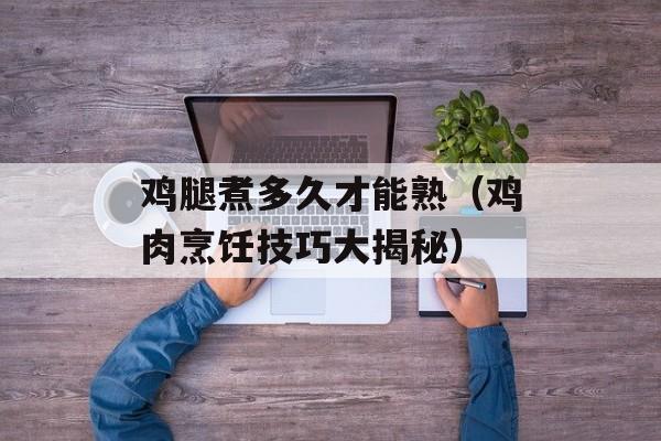 鸡腿煮多久才能熟（鸡肉烹饪技巧大揭秘）-第1张图片-