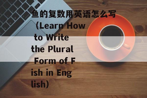 鱼的复数用英语怎么写（Learn How to Write the Plural Form of Fish in English）-第1张图片-