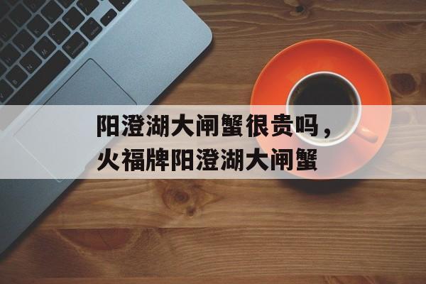 阳澄湖大闸蟹很贵吗，火福牌阳澄湖大闸蟹-第1张图片-