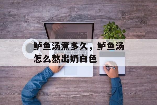 鲈鱼汤煮多久，鲈鱼汤怎么熬出奶白色-第1张图片-