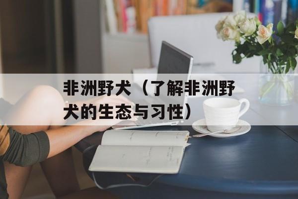 非洲野犬（了解非洲野犬的生态与习性）-第1张图片-