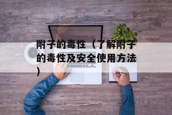 附子的毒性（了解附子的毒性及安全使用方法）-第1张图片-