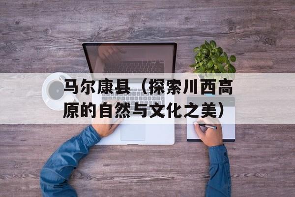 马尔康县（探索川西高原的自然与文化之美）-第1张图片-