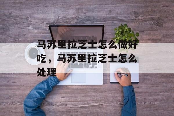 马苏里拉芝士怎么做好吃，马苏里拉芝士怎么处理-第1张图片-