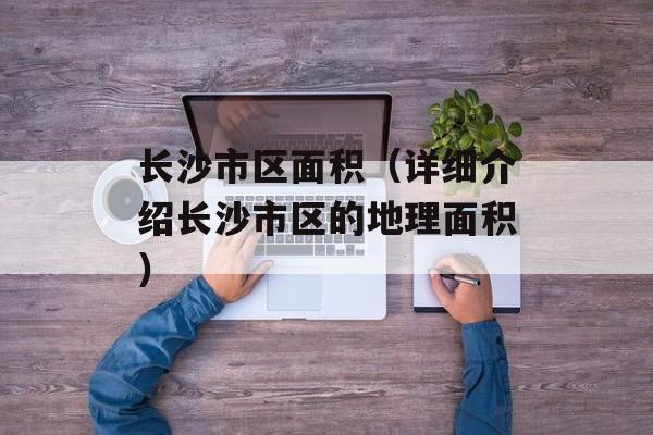 长沙市区面积（详细介绍长沙市区的地理面积）-第1张图片-