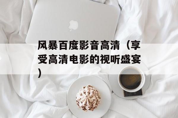 风暴百度影音高清（享受高清电影的视听盛宴）-第1张图片-
