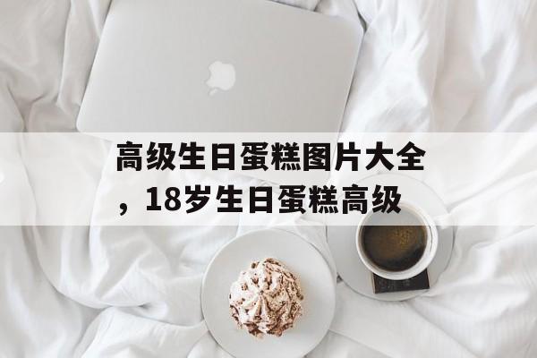 高级生日蛋糕图片大全，18岁生日蛋糕高级-第1张图片-