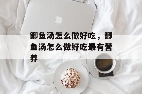 鲫鱼汤怎么做好吃，鲫鱼汤怎么做好吃最有营养-第1张图片-