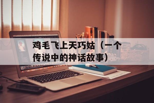 鸡毛飞上天巧姑（一个传说中的神话故事）-第1张图片-