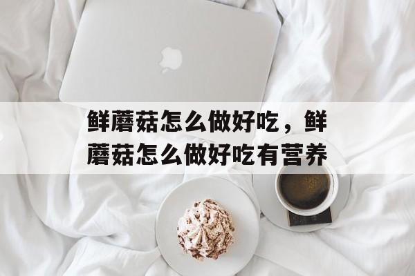鲜蘑菇怎么做好吃，鲜蘑菇怎么做好吃有营养-第1张图片-