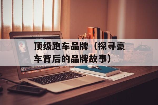 顶级跑车品牌（探寻豪车背后的品牌故事）-第1张图片-