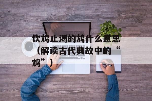 饮鸩止渴的鸩什么意思（解读古代典故中的“鸩”）-第1张图片-