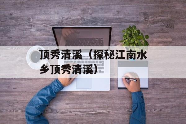 顶秀清溪（探秘江南水乡顶秀清溪）-第1张图片-