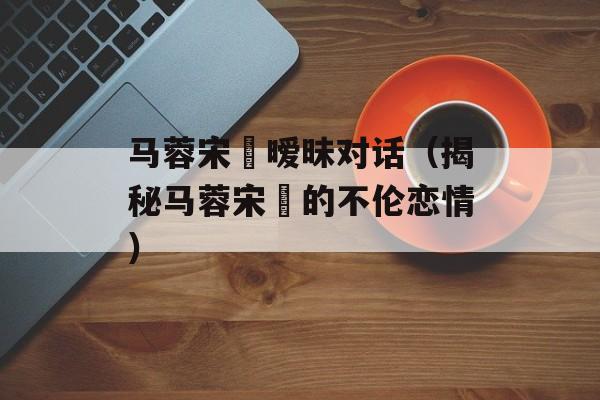 马蓉宋喆暧昧对话（揭秘马蓉宋喆的不伦恋情）-第1张图片-