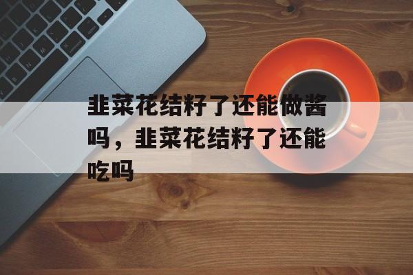 韭菜花结籽了还能做酱吗，韭菜花结籽了还能吃吗-第1张图片-