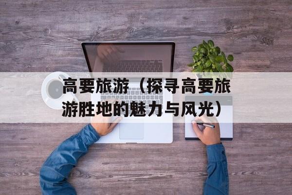 高要旅游（探寻高要旅游胜地的魅力与风光）-第1张图片-