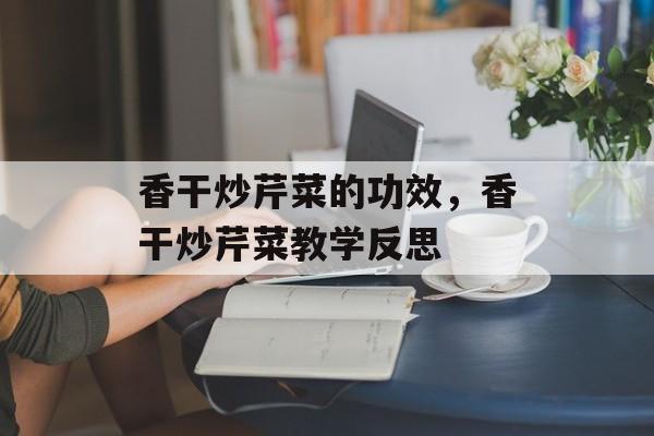 香干炒芹菜的功效，香干炒芹菜教学反思-第1张图片-