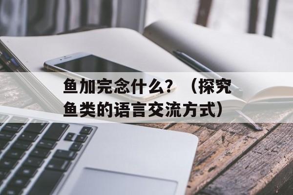 鱼加完念什么？（探究鱼类的语言交流方式）-第1张图片-