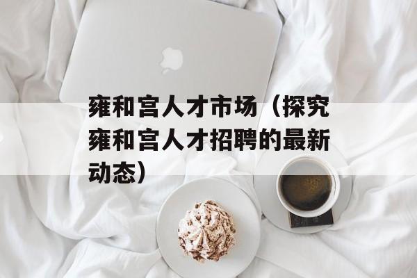 雍和宫人才市场（探究雍和宫人才招聘的最新动态）-第1张图片-