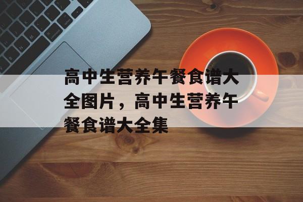 高中生营养午餐食谱大全图片，高中生营养午餐食谱大全集-第1张图片-