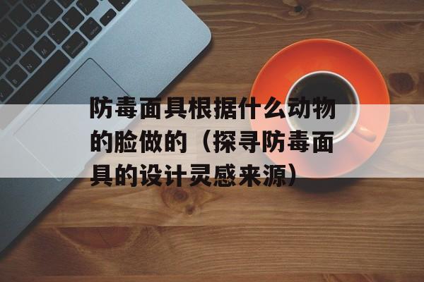 防毒面具根据什么动物的脸做的（探寻防毒面具的设计灵感来源）-第1张图片-