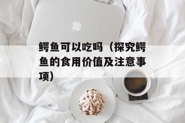 鳄鱼可以吃吗（探究鳄鱼的食用价值及注意事项）-第1张图片-