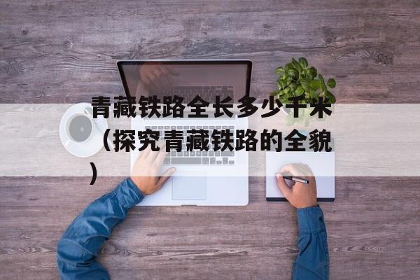 青藏铁路全长多少千米（探究青藏铁路的全貌）-第1张图片-