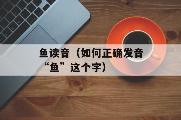 鱼读音（如何正确发音“鱼”这个字）-第1张图片-