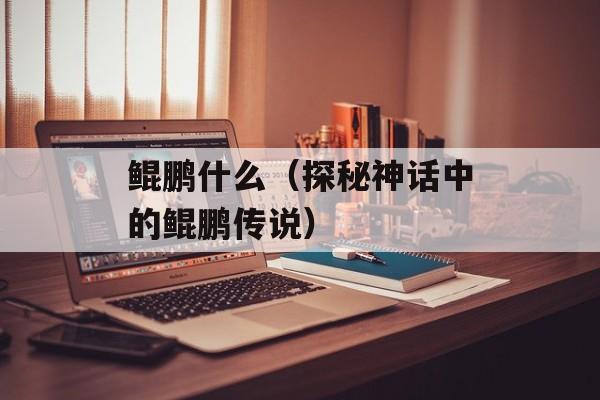 鲲鹏什么（探秘神话中的鲲鹏传说）-第1张图片-