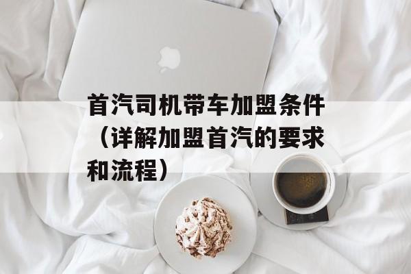 首汽司机带车加盟条件（详解加盟首汽的要求和流程）-第1张图片-