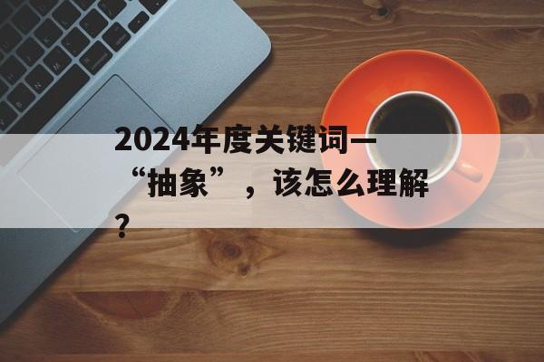2024年度关键词—“抽象”，该怎么理解？-第1张图片-