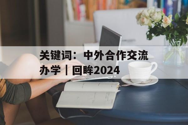 关键词：中外合作交流办学｜回眸2024-第1张图片-