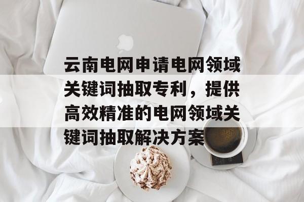 云南电网申请电网领域关键词抽取专利，提供高效精准的电网领域关键词抽取解决方案-第1张图片-